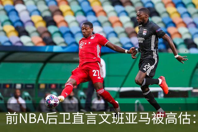 前NBA后卫直言文班亚马被高估：他顶多排联盟第10
