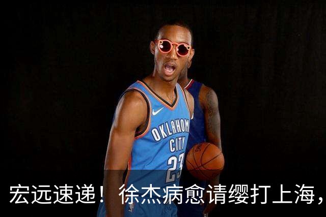 宏远速递！徐杰病愈请缨打上海，陈老板做重要决定，徐昕拉胯创纪录