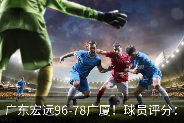 广东宏远96-78广厦！球员评分：3人满分，4人良好，2人不合格