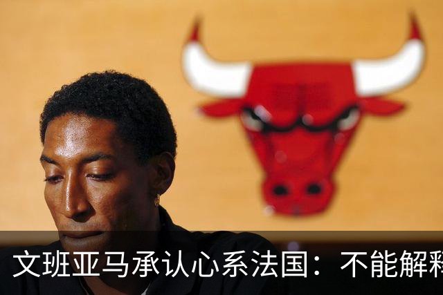 文班亚马承认心系法国：不能解释我的糟糕表现