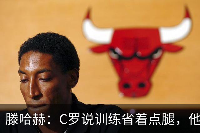 滕哈赫：C罗说训练省着点腿，他没能力为我逼抢